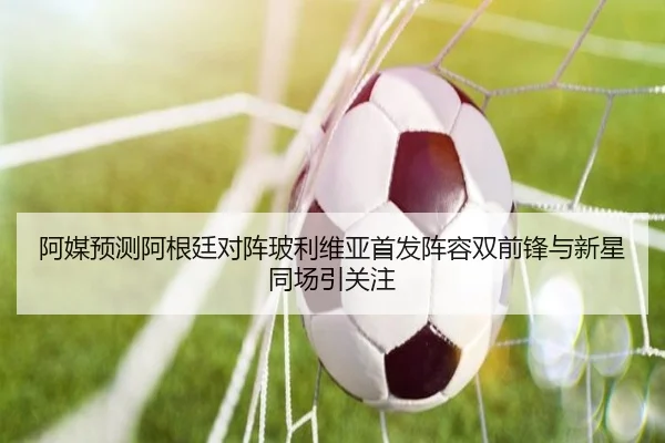 阿媒预测阿根廷对阵玻利维亚首发阵容双前锋与新星同场引关注